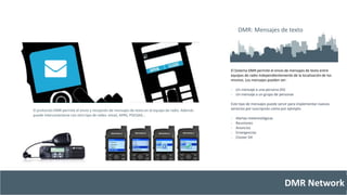 El Sistema DMR permite el envío de mensajes de texto entre 
equipos de radio independientemente de la localización de los 
mismos. Los mensajes pueden ser: 
- Un mensaje a una persona (ID) 
- Un mensaje a un grupo de personas 
Este tipo de mensajes puede servir para implementar nuevos 
servicios por suscripción como por ejemplo: 
DMR Network 
- Alertas metereológicas 
- Reuniones 
- Anuncios 
- Emergencias 
- Clúster DX 
El protocolo DMR permite el envío y recepción de mensajes de texto en el equipo de radio. Además 
puede interconectarse con otro tipo de redes: email, APRS, POCSAG… 
DMR: Mensajes de texto 
 
