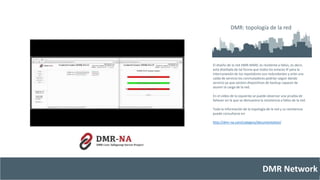 DMR: topología de la red 
El diseño de la red DMR-MARC es resiliente a fallos, es decir, 
está diseñada de tal forma que todos los enlaces IP para la 
interconexión de los repetidores son redundantes y ante una 
caída de servicio los conmutadores podrían seguir dando 
servicio ya que existen dispositivos de backup capaces de 
asumir la carga de la red. 
En el vídeo de la izquierda se puede observar una prueba de 
failover en la que se demuestra la resistencia a fallos de la red. 
Toda la información de la topología de la red y su resistencia 
puede consultarse en: 
http://dmr-na.com/category/documentation/ 
DMR Network 
 