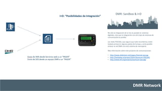 DMR: Sandbox & I+D 
No sólo la integración de la Voz es posible en sistemas 
digitales, sino que la integración con otro tipo de sistemas de 
comunicación es posible. 
Las redes POCSAG, que seguro que todo recordamos, están 
todavía activas en algunos países de Europa, y sería posible 
enlazar la red DMR con este sistema de mensajería. 
Más información sobre este proyecto de comunicaciones: 
• http://www.slideshare.net/ssppcc/hamnet-pocsag 
• http://hackaday.io/project/2624-Osomcom-POCSAG 
• http://www.t4f.org/projects/osomcom-pocsag/ 
DMR Network 
 