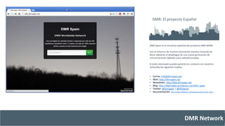 DMR: El proyecto Español 
DMR Spain es la iniciativa española del proyecto DMR-MARC. 
Con el esfuerzo de muchos voluntarios estamos tratando de 
llevar adelante el despliegue de una nueva generación de 
comunicaciones digitales para radioaficionados. 
Si estás interesado puedes ponerte en contacto con nosotros 
utilizando los siguiente medios: 
• Correo: info@dmrspain.net 
• Web: http://dmrspain.net 
• Newsletter: http://alta.dmrspain.net 
• Blog: http://digimodes.wordpress.com/dmr-spain 
• Twitter: @dmrspain | @hflistener 
• Documentación: http://www.slideshare.net/ssppcc/proyecto-dmr-spain 
DMR Network 
