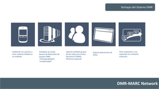 Ventajas del Sistema DMR 
DMR-MARC Network 
Calidad de voz superior a 
otros sistemas basado en 
un estándar. 
Alrededor de media 
docena de fabricantes de 
equipos DMR: 
“interoperabilidad”, 
“competividad”. 
Soporta múltiples grupos 
de voz sobre una misma 
frecuencia (TDMA). 
Eficiencia espectral. 
Soporta aplicaciones de 
Datos 
Gran aceptación y una 
expansión en constante 
evolución. 
 