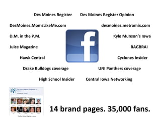   Des Moines Register   Des Moines Register Opinion DesMoines.MomsLikeMe.com    desmoines.metromix.com D.M. in the P.M.     Kyle Munson’s Iowa Juice Magazine   RAGBRAI Hawk Central   Cyclones Insider Drake Bulldogs coverage   UNI Panthers coverage   High School Insider  Central Iowa Networking 14 brand pages. 35,000 fans. 