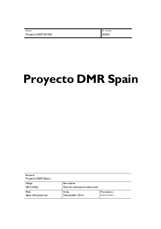 Asunto 
Proyecto DMR SPAIN 
Nº versión 
00002 
Proyecto DMR Spain 
Proyecto 
Proyecto DMR Spain 
Código 
DOC-0002 
Descripción 
RED DE COMUNICACIONES DMR 
Web 
www.dmrspain.net 
Fecha 
NOVIEMBRE 2014 
Promotores: 
Alex Casanova 
 