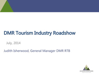 DMR Tourism Industry Roadshow
July, 2014
Judith Isherwood, General Manager DMR RTB
 