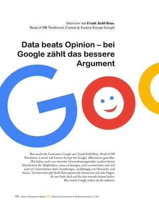 102 Detecon Management Report dmr • Special Transformation & Peoplemanagement 2 / 2015
Was macht die Faszination Google aus? Frank Kohl-Boas, Head of HR
­Northwest, Central and Eastern Europe bei Google, differenziert ganz klar:
„Wir haben nicht nur visionäre Unternehmensgründer, sondern bieten
­Mitarbeitern die Möglichkeit, etwas zu bewegen, sich zu entwickeln und sich
auch im Unternehmen aktiv einzubringen, unabhängig von Hierarchie und
Status.“ Im Interview gibt Kohl-Boas spannende Antworten auf viele Fragen,
die am Ende doch auf die eine zentrale hinaus laufen:
Was macht Google ­anders als die anderen?
Interview mit Frank Kohl-Boas,
Head of HR Northwest, Central & Eastern Europe Google
Data beats Opinion – bei
Google zählt das bessere
Argument
 