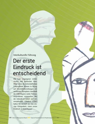 108 Detecon Management Report dmr • Special Transformation & Peoplemanagement 2 / 2015
Der erste
Eindruck ist
entscheidend
Interkulturelle Führung
Die Last vergangener militä-
rischer und ­politischer Kon-
flikte sowie die ­wirtschaftlichen
Unterschiede können in ­Bezug
auf ­Geschäftsbeziehungen mit
­westlichen Europäern ­innerhalb
der ­CEE-Region starke Vertrau-
ensprobleme ­verursachen. Bei
der Ankunft in mittel- und ost-
europäischen Ländern (CEE)
haben Sie deshalb nur eine ein-
zige Gelegenheit, einen ersten
Eindruck zu ­hinterlassen!
 