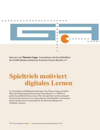 Spieltrieb motiviert
digitales Lernen
In Unternehmen und Bildungseinrichtungen sieht Thorsten Unger, Geschäfts-
führer des Bundesverband der deutschen Games-Branche e.V. GAME ein
großes Einsatzfeld für Serious Games. Über den Spieltrieb wird die intrinsische
­Lernmotivation aktiviert, was zu einem besseren Lernerfolg führt. ­Unternehmen
können darüber hinaus Nutzerprofile für die Weiterentwicklung ihrer
­Mitarbeiter einsetzen.
Interview mit Thorsten Unger, Unternehmer und Geschäftsführer
des GAME Bundesverband der deutschen Games-Branche e.V.
112 Detecon Management Report dmr • Special Transformation & Peoplemanagement 2 / 2015
 