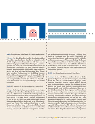 ten der Konsumenten gegenüber deutschen Produkten führt.
Dabei ist Deutschland einer der größten Absatzmärkte mit
einem aktuell geschätzten Marktvolumen von 3,8 Milliarden
an Konsumentenausgaben. Wenn man allerdings die Produk-
tionsseite betrachtet, schätzen wir den Umsatzbeitrag der deut-
schen Games-Unternehmen auf etwa 1,2 bis 1,4 Milliarden am
Weltmarkt. Bei einem Markt, der weltweit zu rund 80 Milliar-
den tendiert, kann man nicht von einer volkswirtschaftlichen
Glanzleistung sprechen.
DMR: Liegt das auch an der deutschen Gründerkultur?
T. Unger: Es sind viele Faktoren im Spiel: Erstens ist die be-
grenzte Verfügbarkeit von Risikokapital ein ganz wesentlicher
Punkt. Wir haben in Deutschland keine ausgeprägte Förder-
landschaft für Games. Auch die „Digitale Agenda“ wird das
nicht nachhaltig verändern. Zweitens sind Gründer in der Regel
Kreative und oftmals keine Kaufleute. Deswegen liegt unter-
durchschnittlich wenig betriebswirtschaftliches Know-how in
der Gründerlandschaft für dieses Segment vor. Unternehmen,
die eine gewisse Marktpräsenz erreichen, werden darüber hi-
naus von internationalen Konzernen eher aufgekauft und nicht
unbedingt weiterentwickelt. Das heißt, wir verlieren diejenigen
als nationale Contentproduzenten, die sich über den Dunst-
kreis emporheben und in die Visibilität geraten. Drittens ist der
Markt an sich sehr kompliziert, weil die Losgröße in der Pro-
duktion von großen Triple-A-Computerspielen in Deutschland
eigentlich nicht abbildbar ist. Wir haben in Deutschland nur
zwei bis drei Studios, die auf Weltmarktniveau Spiele produzie-
ren können. Eines der großen Unternehmen ist beispielsweise
DMR: Herr Unger, was ist und macht der GAME Bundesverband?
T. Unger: Der GAME Bundesverband ist der ­mitgliederstärkste
Verband der deutschen Games-Branche. Er verfügt über mehr
als 100 Mitgliedsunternehmen und setzt sich aktiv mit den
Rahmenbedingungen und der Wahrnehmung von Computer-
spielen in der Gesellschaft auseinander. Der Verband vertritt die
Interessen von Unternehmen, die Spiele entwickeln oder ver-
markten, Spielkomponenten zuliefern oder Spiele in irgendei-
ner Art und Weise erforschen beziehungsweise deren Techno-
logien in anderen Umfeldern, wie etwa der Bildung, einsetzen.
Das Portfolio umfasst damit nicht nur die klassische Entwick-
lung. Unter unseren Mitgliedern befinden sich auch Unterneh-
men aus angrenzenden Sektoren, etwa KPMG oder Brehm & v.
Moers. Universitäten oder Bildungseinrichtungen sind ebenfalls
willkommen.
DMR: Wie beurteilen Sie die Lage im deutschen Games-Markt?
T. Unger: Die hiesigen Anbieter sehen sich mit einer schwierigen
Marktlage konfrontiert. Deutschland produziert schätzungswei-
se 1,2 bis 1,5 Prozent des am Weltmarkt bei Computerspielen
gehandelten Marktvolumens. Das ist unterproportional und hat
seine Gründe: Es hat etwas mit der Größe des Binnenmarktes
zu tun, ist aber auch durch eine stark angelsächsisch geprägte
Absatzmarktkultur bedingt, ähnlich wie in der Filmindustrie.
Action- oder Fantasy-Filme aus Deutschland haben im Markt
einen ebenso schlechten Stand wie Spiele des gleichen Genres,
die hier entwickelt wurden. Der Konsument ist medial stark in
Richtung USA und UK sozialisiert, was zu gewissen Vorbehal-
113 Detecon Management Report dmr • Special Transformation & Peoplemanagement 2 / 2015
 