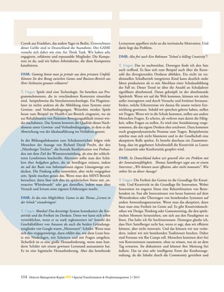 114 Detecon Management Report dmr • Special Transformation & Peoplemanagement 2 / 2015
Crytek aus Frankfurt, das andere Yager in Berlin. Unternehmen
dieser Größe sind in Deutschland die Ausnahme. Der GAME
versteht sich daher wie eine Art Think Tank. Wir haben sehr
engagierte, erfahrene und reputatable Mitglieder. Die Kompe-
tenz ist da, und wir haben Arbeitskreise, die diese Kompetenz
kanalisieren.
DMR: Gaming kennt man ja primär aus dem privaten Umfeld.
Können Sie den Bezug zwischen Games und Business-Bereich aus
Ihrer Sichtweise genauer erläutern?
T. Unger: Spiele sind eine Technologie. Sie bestehen aus Pro-
grammelementen, die in verschiedenen Kontexten einsetzbar
sind, beispielsweise die Simulationstechnologie. Ein Flugsimu-
lator ist nichts anderes als die Abbildung eines Systems unter
Gewinn- und Verlustbedingungen. Weiterhin werden Spiele
heute zum Beispiel im Health-Care-Bereich eingesetzt, wo sie
zur Rehabilitation von Patienten Bewegungsabläufe immer wie-
der nachahmen. Das System bewertet die Qualität dieses Nach-
ahmens unter Gewinn- und Verlustbedingungen, in dem es die
Abweichung von der Idealausführung ins Verhältnis gesetzt.
In der Bildungsdiskussion zum Schulunterrichtet folgen viele
Menschen der Aussage von Richard David Precht, der den
„Nürnberger Trichter“, die frontale Konfrontation von Proban-
den mit dem Ziel der Wissensvermittlung, als eine der schlech-
teren Lernformen beschreibt. Alternativ sollte man den Schü-
lern eher Aufgaben geben, die sie bewältigen müssen, indem
sie auf der Basis von Informationen eigene Lösungswege ent-
decken. Die Findung sollte unterstützt, aber nicht vorgegeben
sein. Spiele machen genau das. Wenn man den MINT-Bereich
betrachtet, dann lässt sich dies im spielerischen Sinne mit „in-
teractive Whiteboards“ sehr gut darstellen, indem man über
Versuch und Irrtum seine eigenen Erfahrungen macht.
DMR: Ist das eine Möglichkeit, Games in das Thema „Lernen in
der Schule“ einzubringen?
T. Unger: Absolut! Das derzeitige System kontakariert die Kre-
ativität und die Freiheit im Denken. Denn wer kann sich selbst
verwirklichen, wenn er zu stark reglementiert ist? Sowohl der
Geschäftsführer von Amazon als auch die beiden Gründungs-
mitglieder von Google waren „Montessori“-Schüler. Wenn man
sich dies vergegenwärtigt, dann erklärt das, wie diese Leute heu-
te mit Niederlagen, mit Scheitern und mit Fragen umgehen.
Sicherlich ist es eine große Herausforderung, wenn man hun-
derte Schüler mit einem gewissen Lernstand auszustatten hat.
Es ist eine logistische Herausforderung. Aber das bestehende
Lern­system appelliert nicht an die intrinsische Motivation. Und
darin liegt das Problem.
DMR: Also frei nach Ken Robinson “School is killing Creativity”?
T. Unger: Das ist nachweisbar. Deswegen finde ich den Satz
auch treffend. Es lässt sich zum Beispiel auch über die Kenn-
zahl des divergierenden Denkens abbilden. Ein nicht im tra-
ditionellen Schulbetrieb integriertes Kind kann deutlich mehr
Ideen produzieren als es mit Abschluss einer Schulausbildung
der Fall ist. Dieser Trend ist über die Anzahl an Schuljahren
signifikant abnehmend. Daran geknüpft ist der abnehmende
Spieltrieb. Wenn wir auf die Welt kommen, können wir nichts
außer interagieren und durch Versuche und Irrtümer herauszu-
finden, welche Erkenntnisse wir daraus für unsere weitere Ent-
wicklung gewinnen. Sobald wir sprechen gelernt haben, stellen
wir Fragen. Wenn wir in die Schule kommen, stellen uns andere
Menschen Fragen. Es scheint, als verlernt man damit die Fähig-
keit, selbst Fragen zu stellen. Es wird eine Sozialisierung vorge-
nommen, die das eigene Denken eher erschwert. Dazu kommen
noch gruppendynamische Prozesse zum Tragen. Beispielsweise
möchte man sich nicht blamieren und in der Gesellschaft eine
akzeptierte Rolle spielen. Es besteht durchaus ein Zusammen-
hang, dass im gegebenen Schulmodell die Kreativität zu Lasten
der Linearität oder Konformität geopfert wird.
DMR: In Deutschland haben wir generell eher ein Problem mit
der Innovationsfähigkeit. Thomas Sattelberger sagte uns in einem
Interview: „Wir können zwar effizient, aber nicht innovativ“. Wie
stehen Sie zu dieser Aussage?
T. Unger: Die Freiheit des Geistes ist die Grundlage für Kreati-
vität. Und Kreativität ist die Grundlage für Innovation. Wobei
Innovation im engeren Sinne eine Rekombination von Beste-
hendem ist. Fast alle Innovationen von heute basieren auf dem
Weiterdenken oder Übertragen von bestehenden Systemen auf
andere Anwendungsszenarien. Wenn man das akzeptiert, dann
baut man eine Freiheit im Geiste auf. Es gibt Kreativitätstech-
niken wie Design Thinking oder Gamestorming, die den spiele-
rischen Moment heranziehen, um sich aus den Paradigmen zu
lösen. Das halte ich für hochinteressant. Deswegen glaube ich,
dass Herr Sattelberger recht hat, wenn er sagt, dass wir effizient
können, aber nicht innovativ. Und das können wir nur verän-
dern, indem wir mit bestehenden Traditionen brechen. Daher
sind Formate wie Bar Camps toll. Menschen kommen dort frei
von Konventionen zusammen, ohne zu wissen, was sie an dem
Tag erwarten. Sie diskutieren und können ihre Meinung frei
äußern. Das ist eine sehr intelligente Form der Konferenzge-
staltung, da die Inhalte durch die Community getrieben und
 