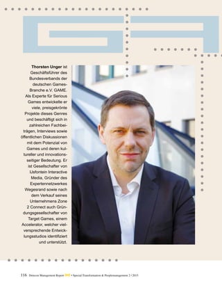 116 Detecon Management Report dmr • Special Transformation & Peoplemanagement 2 / 2015
Thorsten Unger ist
Geschäftsführer des
Bundesverbands der
deutschen Games-
Branche e.V. GAME.
Als Experte für Serious
Games entwickelte er
viele, preisgekrönte
Projekte dieses Genres
und beschäftigt sich in
zahlreichen Fach­bei­
trägen, Interviews sowie
öffentlichen ­Diskussionen
mit dem Potenzial von
Games und deren kul-
tureller und innovations-
seitiger Bedeutung. Er
ist Gesellschafter von
­IJsfontein Interactive
Media, Gründer des
Experten­netzwerkes
Wegesrand sowie nach
dem Verkauf seines
Unternehmens Zone
2 Connect auch Grün-
dungsgesellschafter von
Target Games, einem
Accelerator, ­welcher viel-
versprechende Entwick-
lungsstudios identifiziert
und ­unterstützt.
 