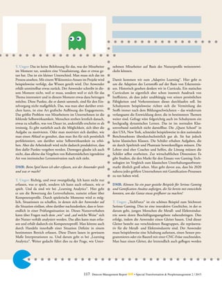 117 Detecon Management Report dmr • Special Transformation & Peoplemanagement 2 / 2015
T. Unger: Das ist keine Belohnung für das, was der Mitarbeiter
im Moment tut, sondern eine Visualisierung, dass er etwas ge-
tan hat. Das ist ein kleiner Unterschied. Man muss sich das im
Prozess ansehen. Mit einem Wikinomics-Ansatz im Projekt wird
beispielsweise verfolgt, das Wissen geteilt wird. Der Anwender
erhält unmittelbar etwas zurück. Der Anwender schreibt in die-
sem Moment nicht, weil er muss, sondern weil er sich für das
Thema interessiert und in diesem Moment etwas dazu beitragen
möchte. Diese Punkte, die er damit sammelt, sind für den Ein-
zelvorgang nicht maßgeblich. Das, was man aber darüber errei-
chen kann, ist eine Art grafische Auflösung des Engagements.
Das größte Problem von Mitarbeitern im Unternehmen ist die
fehlende Selbstwirksamkeit. Menschen streben letztlich danach,
etwas zu schaffen, was von Dauer ist, andernfalls erscheint es als
irrsinnig. Es gibt natürlich auch die Möglichkeit, sich über die
Aufgabe zu motivieren. Oder man motiviert sich darüber, wie
man einen Ablauf so gestaltet, dass man ihn für sich persönlich
perfektioniert, um darüber seine Selbstwirksamkeit zu erhö-
hen. Aber die Arbeitskraft wird nicht dadurch produktiver, dass
ihm dafür Punkte vergeben werden. Deswegen glaube ich auch
nicht, dass alleine das Vergeben von Rabattmärkchen irgendeine
Art von intrinsischer Lernmotivation nach sich zieht.
DMR: Beim Spiel kann ich aber erfassen, wie der Anwender spielt
und was er macht?
T. Unger: Richtig, und zwar zwangsläufig. Ich kann nicht nur
erfassen, was er spielt, sondern ich kann auch erfassen, wie er
spielt. Und da sind wir bei „Learning Analytics“. Hier geht
es um die Bewertung des Lernverhaltens, zumeist erfasst über
Kompetenzprofile. Durch spielerische Momente wird es mög-
lich, Situationen zu schaffen, in denen sich der Anwender auf
die Situation einlässt, ohne darüber nachzudenken, dass er letzt-
endlich in einer Prüfungssituation ist. Dieses Nutzerverhalten
kann über Fragen nach dem „wie“ und „auf welche Weise“ sich
der Nutzer verhält analysiert werden. Das alles kann man erfas-
sen und erhält dadurch ein Kompetenzprofil. Man könnte auch
durch Handeln innerhalb einer Situation Defizite in einem
bestimmten Bereich erfassen. Diese Daten lassen in gewissem
Maße Interpretationen zu. Und darum geht es bei „Learning
Analytics“. Weiter gedacht führt dies zu der Frage, wie Unter-
nehmen Mitarbeiter auf Basis des Nutzerprofils weiterentwi-
ckeln können.
Damit kommen wir zum „Adaptive Learning“. Hier geht es
um die Adaption des Lernstoffs auf der Basis von Erkenntnis-
sen. Historisch gesehen denken wir in Curricula. Ein statisches
Curriculum ist eigentlich aber schon insoweit Ausdruck von
Ineffizienz, als dass jeder unabhängig von seinen persönlichen
Fähigkeiten und Vorkenntnissen dieses durchlaufen soll. Im
Schulsystem beispielsweise richtet sich die Vermittlung des
Stoffs immer nach dem Bildungsschwächsten – das wiederrum
verlangsamt die Entwicklung derer, die in bestimmten Themen
weiter sind. Gefragt wäre folgerichtig auch im Schulsystem ein
hochgradig dynamisches Lernen. Das ist im normalen Klas-
senverband natürlich nicht darstellbar. Die „Quest School“ in
den USA, New York, schneidet beispielsweise in den nationalen
Benchmarktests überdurchschnittlich gut ab. Sie hat jedoch
keine klassischen Klassen. Die Schüler erhalten Aufgaben, die
sie durch Spieltrieb und Phantasie bewerkstelligen müssen. Die
Lehrer sind eher Coaches und helfen, die Lösung müssen die
Schüler selbst erarbeiten. Zur wirtschaftlichen Dimension: Es
gibt Studien, die den Markt für den Einsatz von Gaming-Tech-
nologien im Vergleich zum klassischen Unterhaltungssoftware-
markt ähnlich groß sehen. Man geht davon aus, dass bis 2020
nahezu jedes größere Unternehmen mit Gamification-Prozessen
zu tun haben wird.
DMR: Können Sie ein paar gezielte Beispiele für Serious Gaming
und Gamification Ansätze aufzeigen, die Sie bereits mit entwickeln
konnten, um das Ganze etwas greifbarer zu machen?
T. Unger: „TechForce“ ist ein schönes Beispiel zum Stichwort
Serious Gaming. Dies ist eine interaktive Geschichte, in der es
darum geht, jungen Menschen die Metall- und Elektroindus-
trie sowie deren Beschäftigungsangebote nahezubringen. Dies
erfolgt, indem die Anwender einen Gleiter bauen. Und dieser
Gleiter besteht aus verschiedenen Baugruppen, die repräsenta-
tiv für die Metall- und Elektroindustrie sind. Der Anwender
muss beispielsweise eine Schaltung aufsetzen, einen Sensor pro-
grammieren oder ein Bauteil mit einer CNC-Fräse zuschneiden.
Man baut einen Gleiter, der letztendlich auch geflogen werden
 