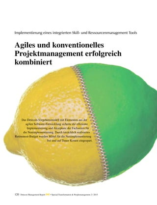 120 Detecon Management Report dmr • Special Transformation & Peoplemanagement 2 / 2015
Das Detecon-Vorgehensmodell mit Elementen aus der
agilen Software-Entwicklung sicherte die ­effiziente
Implementierung und Akzeptanz der Fachseiten für
die ­Neuimplementierung. Durch tatsächlich realisiertes
­Retirement-Budget wurden Mittel für die Neuimplementierung
frei und auf Dauer Kosten eingespart.
Implementierung eines integrierten Skill- und Ressourcenmanagement Tools
Agiles und konventionelles
Projektmanagement erfolgreich
kombiniert
 