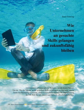 Wie
Unternehmen
an gesuchte
Skills gelangen
und zukunftsfähig
bleiben
Unternehmen befinden sich im Wettstreit um die besten Talente.
Um im „War for Talents“ an die gesuchten Skills zu gelangen, ist eine neue, smarte
Form von Recruiting notwendig. Denn Unternehmen können die Digitalisierung
der HR-Welt für sich nutzen und dadurch zukunftsfähig bleiben.
Smart Sourcing
124 Detecon Management Report dmr • Special Transformation & Peoplemanagement 2 / 2015
 