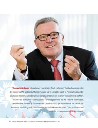 12 Detecon Management Report dmr • Special Transformation & Peoplemanagement 2 / 2015
Thomas Sattelberger ist deutscher Topmanager. Nach vorherigen Vorstandspositionen bei
der Continental AG und der Lufthansa Passage war er von 2007 bis 2012 Personalvorstand der
Deutschen Telekom. Sattelberger hat sich als Verfechter des Diversity Managements profiliert,
initiierte die 30-Prozent-Frauenquote für Führungspositionen bei der Telekom und kritisiert
geschlossene Systeme in Konzernen und Gesellschaft. Er gilt als Vordenker zur Zukunft der
Arbeit und beschäftigt sich intensiv mit neuen Architekturen der Arbeit, Chancenfairness und
klonender Homogenisierung der Arbeitswelt.
 