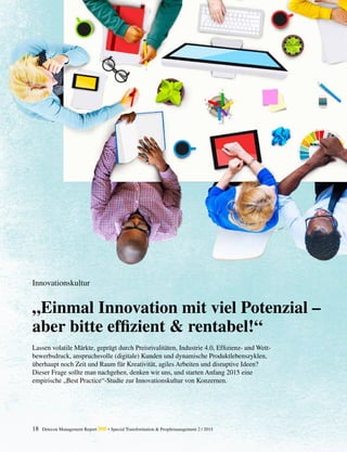 18 Detecon Management Report dmr • Special Transformation & Peoplemanagement 2 / 2015
„Einmal Innovation mit viel Potenzial –
aber bitte effizient & rentabel!“
Innovationskultur
Lassen volatile Märkte, geprägt durch Preisrivalitäten, Industrie 4.0, Effizienz- und Wett-
bewerbsdruck, anspruchsvolle (digitale) Kunden und dynamische Produktlebenszyklen,
­überhaupt noch Zeit und Raum für Kreativität, agiles Arbeiten und disruptive Ideen? ­
Dieser Frage sollte man nachgehen, denken wir uns, und starten Anfang 2015 eine
­empirische ­„Best Practice“-Studie zur Innovationskultur von Konzernen.
 