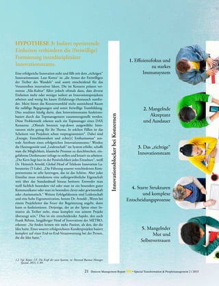 21 Detecon Management Report dmr • Special Transformation & Peoplemanagement 2 / 2015
HYPOTHESE 3: Isoliert operierende
Einheiten verhindern die ­(freiwillige)
Formierung interdisziplinärer
­Innovationsteams.
Eine erfolgreiche Innovation steht und fällt mit dem „richtigen“
Innovationsteam. Laut Kotter1
ist „die Armee der ­Freiwilligen
der Treiber des Wandels“ und somit entscheidend für das
­Vorantreiben innovativer Ideen. Die im Konzern präsent ver-
tretene „Silo-Kultur“ führt jedoch oftmals dazu, dass diverse
Einheiten mehr oder weniger isoliert an Innovationsprojekten
arbeiten und wenig bis kaum (Erfahrungs-)Austausch stattfin-
det. Meist bietet das Konzernumfeld nicht ausreichend Raum
für zufällige Begegnungen und somit freiwillige Teambildung.
Dies resultiert häufig darin, dass Innovationsteams funktions­
basiert durch das Topmanagement zusammengestellt werden.
Diese Problematik erkennt auch ein Topmanager eines DAX
­Konzerns: „Oftmals brennen top-down ausgewählte Inno-
vatoren nicht genug für ihr Thema. In solchen Fällen ist das
Scheitern von Projekten schon vorprogrammiert“. Dabei sind
„Energie, Entschlossenheit und echte[r] Enthusiasmus“ zen-
trale Attribute eines erfolgreichen Innovationsteams.2
Werden
die Heterogenität und „Leidenschaft“ im System erhöht, schafft
man die Möglichkeit, klassische Prozesse zu durchbrechen, ein-
gefahrene Denkmuster infrage zu stellen und kreativ zu arbeiten.
„Der Kern liegt hier in der Persönlichkeit jedes Einzelnen“, weiß
Dr. Heinrich Arnold, Global Head of Telekom Innova­tion La-
boratories (T-Labs). „Die Führung unserer verschiedenen Kom-
petenzteams ist sehr heterogen, das ist das Schöne. Aber jeder
Einzelne muss mindestens eine außergewöhnliche Eigenschaft
weit über das Standardmaß hinaus besitzen: ­Entweder man
weiß fachlich besonders viel oder man ist ein besonders guter
Kommunikator oder man ist besonders clever oder ­gewissenhaft
oder charismatisch.“ Weitere Erfolgsfaktoren sind Leidenschaft
und eine hohe Eigenmotivation, betont Dr. ­Arnold: „Wenn bei
einem Projektleiter das Feuer der Begeisterung angeht, dann
kann es funktionieren. Derjenige, der an der Spitze einer In-
itiative als Treiber steht, muss komplett von seinem Projekt
überzeugt sein.“ Dies ist ein entscheidender Aspekt, den auch
Frank Rehme, langjähriger Head of Innovations der METRO,
erkennt: „Sie finden keinen mit mehr Passion, als den, der die
Idee hatte. Eines unserer erfolgreichsten Kundenprojekte basiert
komplett auf einer End-to-End-Verantwortung bei der Person,
die die Idee hatte.“
1. Effizienzfokus und
zu starkes
Immunsystem
2. Mangelnde
	Akzeptanz
	 und Ausdauer
3. Das „richtige“
	Innovationsteam
4. Starre Strukturen
	 und komplexe
	Entscheidungsprozesse
5. Mangelnder
	 Mut und
Selbstvertrauen
1,2	 Vgl. Kotter, J.P., Die Kraft der zwei Systeme, in: Harvard Business Manager
Spezial, 2015, S. 89.
InnovationsblockerbeiKonzernen
 