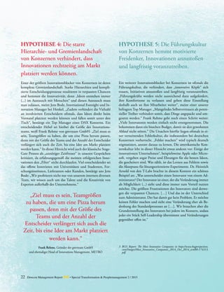 22 Detecon Management Report dmr • Special Transformation & Peoplemanagement 2 / 2015
HYPOTHESE 4: Die starre
­Hierarchie- und Gremienlandschaft
von Konzernen verhindert, dass­
­Innovationen rechtzeitig am Markt
platziert werden können.
Einer der größten Innovationsblocker von Konzernen ist deren
komplexe Gremienlandschaft. Starke Hierarchien und kompli-
zierte Entscheidungsprozesse resultieren in verpassten Chancen
und hemmen die Innovativität, denn „Ideen entstehen immer
(...) im Austausch mit Menschen“ und diesen Austausch muss
man zulassen, meint Jens Bode, International Foresight und In-
novation Manager bei Henkel. „Zudem verhindert die Vielzahl
an involvierten Entscheidern oftmals, dass Ideen direkt beim
Vorstand platziert werden können und fallen somit unter den
Tisch“, bestätigt ein Top Manager eines DAX Konzerns. Ein
entscheidender Hebel sei hierbei die Größe des Innovations-
teams, weiß Frank Rehme von gmvteam GmbH: „Ziel muss es
sein, Teamgrößen zu haben, die um eine Pizza herum passen,
denn mit der Größe des Teams und der Anzahl der Entscheider
verlängert sich auch die Zeit, bis eine Idee am Markt platziert
werden kann.“ In dieser Hinsicht wird auch der klassische Stage-
Gate Prozess als „unnötiger Zeitfresser“ in unseren Gesprächen
kritisiert, da erfahrungsgemäß die meisten erfolgreichen Inno-
vationen den „Filter“ nicht durchlaufen. Viel entscheidender sei
das offene Innovieren mit Universitäten und Studenten, For-
schungsinstituten, Lieferanten oder Kunden, bestätigt uns Jens
Bode: „Wir profitieren nicht nur von unserem internen diversen
Team, wir wissen auch um das Talent und die Kreativität von
Experten außerhalb des Unternehmens.“
„Ziel muss es sein, Teamgrößen
zu haben, die um eine Pizza herum
passen, denn mit der Größe des
Teams und der Anzahl der
Entscheider verlängert sich auch die
Zeit, bis eine Idee am Markt platziert
werden kann.“
Frank Rehme, Gründer der gmvteam GmbH
und ehemaliger Head of Innovations Management, METRO
HYPOTHESE 5: Die ­Führungskultur
von Konzernen hemmt ­motivierte
­Freidenker, Innova­tionen anzustoßen
und langfristig voranzutreiben.
Ein weiterer Innovationsblocker bei Konzernen ist oftmals die
Führungskultur, die verhindert, dass „innovative Köpfe“ sich
trauen, Initiativen anzustoßen und langfristig voranzutreiben.
„Führungskräfte werden nicht ausreichend dazu aufgefordert,
ihre Komfortzone zu verlassen und geben diese Einstellung
deshalb auch an ihre Mitarbeiter weiter“, meint einer unserer
befragten Top Manager. „Mangelndes Selbstvertrauen als poten-
zieller Treiber verhindert somit, dass Dinge angepackt und um-
gesetzt werden.“ Frank Rehme geht noch einen Schritt weiter:
„Viele Innovatoren werden einfach nicht ernstgenommen. Die
bekommen dann ein bisschen Budget, damit sie den gewohnten
Ablauf nicht stören.“ Die Ursachen hierfür liegen oftmals in ei-
ner verneinenden Fehlerkultur, die insbesondere bei deutschen
Konzernen vorherrscht. „Fehler machen“ wird typisch deutsch
stigmatisiert, anstatt daraus zu lernen. Die amerikanische Kon-
zernkultur lebt in dieser Hinsicht etwas anderes vor: Einige der
innovativsten Unternehmen3
, beispielsweise Apple oder Micro-
soft, vergeben sogar Preise und Ehrungen für die besten Ideen,
die gescheitert sind. Was zählt, ist das Lernen aus Fehlern sowie
die Akzeptanz für lösungsorientierte Experimente. Dr. Heinrich
Arnold von den T-Labs brachte in diesem Kontext ein schönes
Beispiel an: „Was unterscheidet einen Innovator von einem Ad-
ministrator? Der Innovator ist einer, der die Veränderung immer
als Möglichkeit (...) sieht und diese immer zum Vorteil nutzen
möchte. Die größten Frustrationen des Innovators sind deswe-
gen die verpassten Chancen. […] Und das ist der Unterschied
zum Administrator. Der hat damit gar kein Problem. Er möchte
keinen Fehler machen und sieht eine Veränderung eher als Be-
drohung des Standardprozesses an […]. Wir brauchen aber die
Grundeinstellung des Innovators bei jedem im Konzern, sodass
jeder ein Stück Self-Leadership übernimmt und Veränderungen
gegenüber offen ist.“
3	 BCG Report: The Most Innovative Companies in https://www.bcgperspectives.
com/Images/Most_Innovative_Companies_2014_Oct_2014_tcm80-174313.
pdf.
 