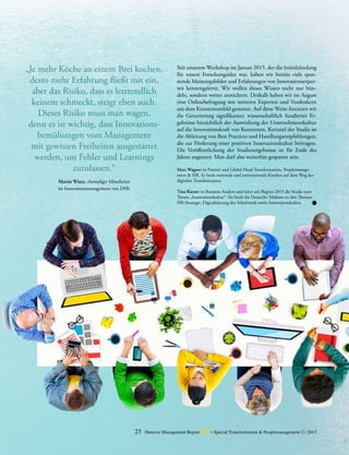 23 Detecon Management Report dmr • Special Transformation & Peoplemanagement 2 / 2015
„Je mehr Köche an einem Brei ­kochen,
desto mehr Erfahrung fließt mit ein,
aber das ­Risiko, dass es letztendlich
­keinem ­schmeckt, steigt eben auch.
­Dieses ­Risiko muss man wagen,
denn es ist ­wichtig, dass Innovations­
bemühungen vom Management
mit gewissen Freiheiten ­ausgestattet
­werden, um Fehler und Learnings
­zuzulassen.“
Martin Wintz, ehemaliger Mitarbeiter
im Innovationsmanagement von DHL
Seit unserem Workshop im Januar 2015, der die Initialzündung
für unsere Forschungsidee war, haben wir bereits viele span-
nende Meinungsbilder und Erfahrungen von Innovationsexper-
ten kennengelernt. Wir wollen dieses Wissen nicht nur bün-
deln, sondern weiter anreichern. Deshalb haben wir im August
eine Onlinebefragung mit weiteren Experten und Vordenkern
aus dem Konzernumfeld gestartet. Auf diese Weise forcieren wir
die Generierung signifikanter, wissenschaftlich fundierter Er-
gebnisse hinsichtlich der Auswirkung der Unternehmenskultur
auf die Innovationskraft von Konzernen. Kernziel der Studie ist
die Ableitung von Best Practices und Handlungsempfehlungen,
die zur Förderung einer positiven Innovationskultur beitragen.
Die Veröffentlichung der Studienergebnisse ist für Ende des
Jahres angesetzt. Man darf also weiterhin gespannt sein.
Marc Wagner ist Partner und Global Head Transformation, Peoplemanage-
ment & HR. Er berät nationale und internationale Kunden auf dem Weg der
digitalen Transformation.
Tina Riester ist Business Analyst und leitet seit Beginn 2015 die Studie zum
Thema „Innovationskultur“. Sie berät die Deutsche Telekom zu den Themen
HR-Strategie, Digitalisierung der Arbeitswelt sowie Innovationskultur.
 