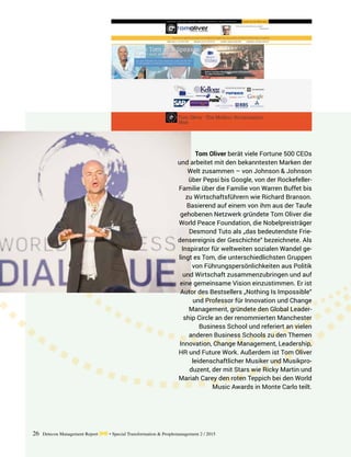 26 Detecon Management Report dmr • Special Transformation & Peoplemanagement 2 / 2015
Tom Oliver berät viele Fortune 500 CEOs
und arbeitet mit den bekanntesten Marken der
Welt zusammen – von Johnson & Johnson
über Pepsi bis Google, von der Rockefeller-
Familie über die Familie von Warren Buffet bis
zu Wirtschaftsführern wie Richard Branson.
Basierend auf einem von ihm aus der Taufe
gehobenen Netzwerk gründete Tom Oliver die
World Peace Foundation, die Nobelpreisträger
Desmond Tuto als „das bedeutendste Frie-
densereignis der Geschichte“ bezeichnete. Als
Inspirator für weltweiten sozialen Wandel ge-
lingt es Tom, die unterschiedlichsten ­Gruppen
von Führungspersönlichkeiten aus Politik
und Wirtschaft zusammenzubringen und auf
eine gemeinsame Vision einzustimmen. Er ist
Autor des Bestsellers „Nothing Is Impossible“
und Professor für Innovation und Change
Management, gründete den Global Leader-
ship Circle an der renommierten ­Manchester
­Business School und referiert an vielen
­anderen Business Schools zu den Themen
Innovation, Change ­Management, Leadership,
HR und Future Work. Außerdem ist Tom Oliver
leidenschaftlicher Musiker und Musikpro-
duzent, der mit Stars wie Ricky Martin und
Mariah Carey den roten Teppich bei den World
Music Awards in Monte Carlo teilt.
 