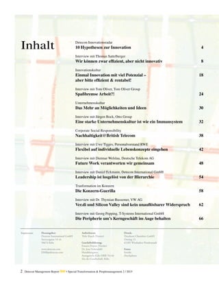 2 Detecon Management Report dmr • Special Transformation & Peoplemanagement 2 / 2015
Inhalt
Herausgeber:
Detecon International GmbH
Sternengasse 14-16
50676 Köln
www.detecon.com
DMR@detecon.com
Aufsichtsrat:
Thilo Kusch (Vorsitz)
Geschäftsführung:
Francis Deprez (Vorsitz)
Dr. Jens Nebendahl
Handelsregister:
Amtsgericht Köln HRB 76144
Sitz der Gesellschaft: Köln
Druck:
Druckerei Chmielorz GmbH
Ostring 13
65205 Wiesbaden-Nordenstadt
Fotos:
Fotolia
iStockphoto
Impressum:
Detecon Innovationsradar
10 Hypothesen zur Innovation	 4
Interview mit Thomas Sattelberger
Wir können zwar effizient, aber nicht innovativ	 8
Innovationskultur
Einmal Innovation mit viel Potenzial – 	 18
aber bitte effizient & rentabel!
Interview mit Tom Oliver, Tom Oliver Group
Spaßbremse Arbeit?!	 24
Unternehmenskultur
Das Mehr an Möglichkeiten und Ideen	 30
Interview mit Jürgen Bock, Otto Group
Eine starke Unternehmenskultur ist wie ein Immunsystem	 32
Corporate Social Responsibility
Nachhaltigkeit@British Telecom	 38
Interview mit Uwe Tigges, Personalvorstand RWE
Flexibel auf individuelle Lebenskonzepte eingehen	 42
Interview mit Dietmar Welslau, Deutsche Telekom AG
Future Work verantworten wir gemeinsam	 48
Interview mit Daniel Eckmann, Detecon International GmbH
Leadership ist losgelöst von der Hierarchie	 54
Tranformation im Konzern
Die Konzern-Guerilla	 58
Interview mit Dr. Thymian Bussemer, VW AG
Ver.di und Silicon Valley sind kein unauflösbarer Widerspruch	 62
Interview mit Georg Pepping, T-Systems International GmbH
Die Peripherie um’s Kerngeschäft im Auge behalten 	 66
 
