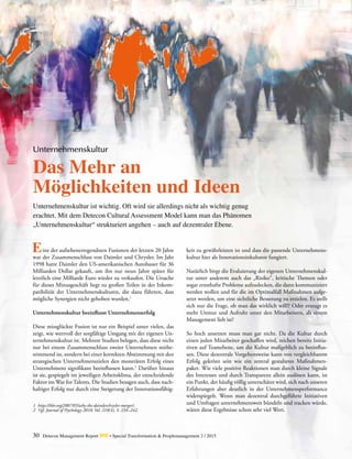 30 Detecon Management Report dmr • Special Transformation & Peoplemanagement 2 / 2015
	 ine der aufsehenerregendsten Fusionen der letzten 20 Jahre
war der Zusammenschluss von Daimler und Chrysler. Im Jahr
1998 hatte Daimler den US-amerikanischen Autobauer für 36
Milliarden Dollar gekauft, um ihn nur neun Jahre später für
letztlich eine Milliarde Euro wieder zu verkaufen. Die Ursache
für dieses Minusgeschäft liegt zu großen Teilen in der Inkom-
patibilität der Unternehmenskulturen, die dazu führten, dass
mögliche Synergien nicht gehoben wurden.1
Unternehmenskultur beeinflusst Unternehmenserfolg
Diese missglückte Fusion ist nur ein Beispiel unter vielen, das
zeigt, wie wertvoll der sorgfältige Umgang mit der eigenen Un-
ternehmenskultur ist. Mehrere Studien belegen, dass diese nicht
nur bei einem Zusammenschluss zweier Unternehmen mitbe-
stimmend ist, sondern bei einer korrekten Abstimmung mit den
strategischen Unternehmenszielen den monetären Erfolg eines
Unternehmens signifikant beeinflussen kann.2
Darüber hinaus
ist sie, gespiegelt im jeweiligen Arbeitsklima, der entscheidende
Faktor im War for Talents. Die Studien besagen auch, dass nach-
haltiger Erfolg nur durch eine Steigerung der Innovationsfähig-
E
Unternehmenskultur
Das Mehr an
Möglichkeiten und Ideen
Unternehmenskultur ist wichtig. Oft wird sie allerdings nicht als wichtig genug
erachtet. Mit dem Detecon Cultural Assessment Model kann man das Phänomen
„Unternehmenskultur“ strukturiert angehen – auch auf dezentraler Ebene.
keit zu gewährleisten ist und dass die passende Unternehmens-
kultur hier als Innovationsinkubator fungiert.
Natürlich birgt die Evaluierung der eigenen Unternehmenskul-
tur unter anderem auch das „Risiko“, kritische Themen oder
sogar ernsthafte Probleme aufzudecken, die dann kommuniziert
werden wollen und für die im Optimalfall Maßnahmen aufge-
setzt werden, um eine sichtliche Besserung zu erzielen. Es stellt
sich nur die Frage, ob man das wirklich will!? Oder erzeugt es
mehr Unmut und Aufruhr unter den Mitarbeitern, als einem
Management lieb ist?
So hoch ansetzen muss man gar nicht. Da die Kultur durch
einen jeden Mitarbeiter geschaffen wird, reichen bereits Initia­
tiven auf Teamebene, um die Kultur maßgeblich zu beeinflus-
sen. Diese dezentrale Vorgehensweise kann von vergleichbarem
Erfolg gekrönt sein wie ein zentral gestaltetes Maßnahmen­
paket. Wie viele positive Reaktionen man durch kleine Signale
des Interesses und durch Transparenz allein auslösen kann, ist
ein Punkt, der häufig völlig unterschätzt wird, sich nach unseren
Erfahrungen aber deutlich in der Unternehmensperformance
widerspiegelt. Wenn man dezentral durchgeführte Initiativen
und Umfragen unternehmensweit bündeln und tracken würde,
wären diese Ergebnisse schon sehr viel Wert.
1	https://hbr.org/2007/05/why-the-daimlerchrysler-merger/.
2	 Vgl. Journal of Psychology 2010; Vol. 218(4), S. 234–242.
 