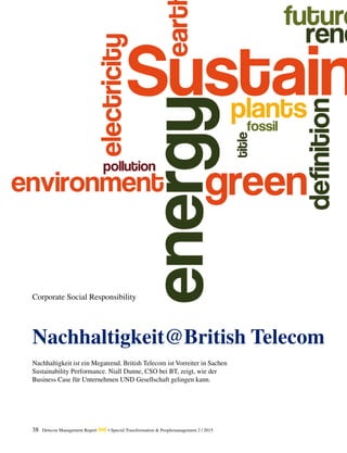 38 Detecon Management Report dmr • Special Transformation & Peoplemanagement 2 / 2015
Nachhaltigkeit@British Telecom
Corporate Social Responsibility
Nachhaltigkeit ist ein Megatrend. British Telecom ist Vorreiter in Sachen
­Sustainability Performance. Niall Dunne, CSO bei BT, zeigt, wie der
Business Case für Unternehmen UND Gesellschaft gelingen kann.
 