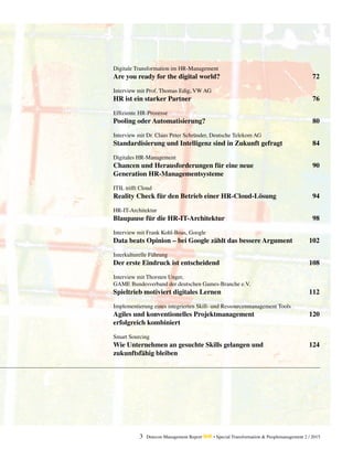 3 Detecon Management Report dmr • Special Transformation & Peoplemanagement 2 / 2015
Digitale Transformation im HR-Management
Are you ready for the digital world?	 72
Interview mit Prof. Thomas Edig, VW AG
HR ist ein starker Partner	 76
Effiziente HR-Prozesse
Pooling oder Automatisierung?	 80
Interview mit Dr. Claus Peter Schründer, Deutsche Telekom AG
Standardisierung und Intelligenz sind in Zukunft gefragt	 84
Digitales HR-Management
Chancen und Herausforderungen für eine neue 	 90
Generation HR-Managementsysteme	
ITIL trifft Cloud
Reality Check für den Betrieb einer HR-Cloud-Lösung	 94
HR-IT-Architektur
Blaupause für die HR-IT-Architektur	 98
Interview mit Frank Kohl-Boas, Google
Data beats Opinion – bei Google zählt das bessere Argument	 102
Interkulturelle Führung
Der erste Eindruck ist entscheidend	 108
Interview mit Thorsten Unger,
GAME Bundesverband der deutschen Games-Branche e.V.
Spieltrieb motiviert digitales Lernen	 112
Implementierung eines integrierten Skill- und Ressourcenmanagement Tools
Agiles und konventionelles Projektmanagement	 120
erfolgreich kombiniert
Smart Sourcing
Wie Unternehmen an gesuchte Skills gelangen und	 124
zukunftsfähig bleiben
 