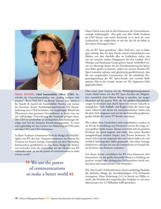 40 Detecon Management Report dmr • Special Transformation & Peoplemanagement 2 / 2015
NIALL DUNNE, Chief Sustainability Officer (CSO), be-
schreibt die Unternehmenskultur mit „leading business with
purpose“. Bevor Niall 2011 zur British Telecom kam, leitete er
bei Saatchi & Saatchi die Sustainability Practice und startete
bei Accenture diverse Nachhaltigkeitsinitiativen. Die Heraus-
forderung eines CSOs beinhaltet, den langfristigen Wandel des
Ökosystems eines gesamten Unternehmens zu leiten, was nur
mit vollständiger Unterstützung des Vorstands gelingen kann.
Der CSO ist unmittelbar an strategischen Entscheidungen be-
teiligt und Teil der höchsten Entscheidungsgremien. Er muss
sich regelmäßig mit den Leitern von Marketing und HR sowie
mit dem CFO und CEO abstimmen.
In dieser Funktion verantwortet Niall das Budget für Nachhal-
tigkeit von BT, das laut Vorstand mindestens ein Prozent des
Gewinns vor Steuern beträgt. Zusammen mit dem Nachhaltig-
keitsausschuss gewährleistet er, dass dieses Budget für Initiati-
ven verwendet wird, die unmittelbar mit der Mission von BT
verbunden sind: „to use the power of communications to make
a better world“.
We use the power
of communications
to make a better world
Dieser Zweck muss sich in allen Elementen der Unternehmens-
strategie widerspiegeln. Dies geht weit über Nialls ­Funktion
als CSO hinaus, und somit beschreibt er es auch als „eine
­Leidenschaft, die vergleichbar ist mit der, die ich als Athlet in
den späten Neunzigern hatte“.
„Als wir BT Sport gründeten“, fährt Niall fort, „war es daher
ganz wichtig, dass wir dem Zweck unseres Unternehmens treu
blieben, uns aber ebenfalls alles ins Gedächtnis riefen, was
wir aus unserem starken Engagement bei den London 2012
­Olympic and Paralympic Games gelernt hatten. Schließlich wa-
ren wir überzeugt davon, bei der Demokratisierung des Sports
eine Rolle spielen zu können, indem wir unseren Kunden BT
Sport kostenlos anboten und gleichzeitig gewährleisteten, dass
die uns umgebenden Communities für die inhaltliche Pro-
grammgestaltung der BT Sport-Kanäle eine zentrale Rolle
spielten. Das ist der Grund, warum wir The Supporters Club
gegründet haben.
Über unser Joint Venture mit der Wohltätigkeitsorganisation
Comic Relief boten wir den BT Sport Kunden die Möglich-
keit, monatlich einen kleinen Betrag zu spenden, um jungen
Menschen auf der ganzen Welt, die mit größten Herausforde-
rungen konfrontiert sind, durch Sport eine bessere Zukunft zu
ermöglichen. Viele Fußball- und Rugby-Clubs der ersten Liga
sowie Athleten, mit denen wir zusammenarbeiten, haben sich
für ­diese Ziele eingesetzt und uns bei der Entwicklung überzeu-
gender Inhalte für unsere TV-Kanäle unterstützt.
Wir wollten diese Geschichten nicht zurückhalten, sondern sie
als Teil der Entwicklung zum Premium-Content für einige un-
serer größten Spiele nutzen. Daraus entwickelt sich ein positiver
Kreislauf, der damit beginnt und endet, dass unsere Kunden
aussagekräftigen sozialen Impact zum Prozess beisteuern. In
einem Zeitraum von insgesamt fast zwei Jahren haben wir nun
reichlich Anhaltspunkte dafür gesammelt, dass diese Strategie
funktioniert und dass wir uns als Unternehmen im Verlauf die-
ses Prozesses zum Positiven verändern.“
Um diesen Ansatz vorzuführen hat BT seine Ressourcen dort
konzentriert, wo der größte finanzielle Nutzen in Einklang mit
positiver sozialer oder ökologischer Einflussnahme erzielt wer-
den kann und entsprechende Ziele formuliert.
BTs „Net-Good“-Ziel besteht darin, durch nachhaltige Produkte
die dreifache Menge des betriebsbedingten CO2
-Verbrauchs
einzusparen. Diese Zielsetzung (3:1) ist bereits zur Hälfte er-
reicht, das Portfolio der entsprechenden Produkte ist auf einen
Jahresumsatz von 3,2 Milliarden GBP gewachsen.
„
“
 