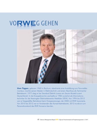 45 Detecon Management Report dmr • Special Transformation & Peoplemanagement 2 / 2015
Uwe Tigges, geboren 1960 in Bochum, absolvierte eine Ausbildung zum Fernmelde-
monteur, machte seinen Meister in Elektrotechnik und einen Abschluss als Technischer
Betriebswirt. 1977 stieg er bei Standard Elektrik Lorenz ein (heute Alcatel-Lucent
Deutschland). In die Energiebranche wechselte er 1984 zunächst als Informations­
techniker für die Vereinigten Elektrizitätswerke Westfalen (VEW). Von 1994 bis 2012
war er freigestellter Betriebsrat beim Energieversorger, der 2000 mit RWE fusionierte.
Von 2010 bis 2012 war er Vorsitzender des Konzernbetriebsrats. 2013 wurde er zum
Personalvorstand des RWE Konzerns berufen.
 
