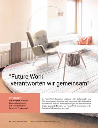 INTERVIEW
mit Dietmar Welslau,
Konzernbeauftragter
HR Transformation,
Deutsche Telekom AG
“Future Work
verantworten wir gemeinsam“
In Future-Work-Konzepten ergänzen sich Kulturwandel und
­Effizienzsteigerung. Dass und auch wie es tatsächlich funk­tioniert,
weiß Dietmar Welslau, Konzernbeauftragter HR Transformation.
Er gibt spannende Einblick, wie Future Work konzernweit in der
Deutschen Telekom umgesetzt wird.
48 Detecon Management Report dmr • Special Transformation & Peoplemanagement 2 / 2015
 