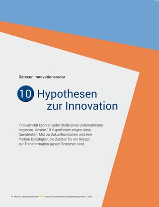 4 Detecon Management Report dmr • Special Transformation & Peoplemanagement 2 / 2015
Innovativität kann an jeder Stelle eines ­Unternehmens
beginnen. Unsere 10 Hypothesen zeigen, dass ­
Querdenken, Mut zu Zukunftsvisionen und eine ­
Portion Dreistigkeit die Zutaten für ein Rezept
zur ­Transformation ganzer Branchen sind.
Detecon Innovationsradar
10 Hypothesen
zur Innovation
 