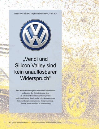 62 Detecon Management Report dmr • Special Transformation & Peoplemanagement 2 / 2015
Interview mit Dr. Thymian Bussemer, VW AG
Die Wettbewerbsfähigkeit deutscher Unternehmen
im Kontext der Digitalisierung sieht
Dr. Thymian Bussemer durchaus positiv.
Individualität und Kundennähe erfordern dezentrale
Entscheidungskompetenz und Entrpreneurship.
Dieser Kulturwandel sei in vollem Gang.
„Ver.di und
Silicon Valley sind
kein unauflösbarer
Widerspruch“
 