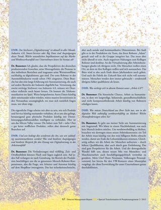 63 Detecon Management Report dmr • Special Transformation & Peoplemanagement 2 / 2015
DMR: Das Stichwort „Digitalisierung“ ist aktuell in aller Munde.
Industrie 4.0, Smart-Services oder Big Data sind Ausprägungen
dieses Trends. Welche wesentlichen Implikationen auf das Markt-
und Wettbewerbsumfeld von Unternehmen leiten Sie hieraus ab?
Dr. Bussemer: Ich glaube, dass die Perspektiven des deutschen
produzierenden Gewerbes, seine Montagelinien, die Prozesse in
den indirekten Bereichen und insgesamt seine Wertstromflüsse
nachhaltig zu digitalisieren, gut sind. Der erste Roboter in der
Automobilindustrie wurde schon 1961 eingesetzt. Diese Bran-
che hat also eine lange Erfahrung mit Automatisierung, die auch
auf andere Bereiche der Industrie abgefärbt hat. Vernetzung, das
zweite wichtige Stichwort von Industrie 4.0, müssen wir Deut-
schen vielleicht noch besser lernen. Da kommt die Telekom-
munikation ins Spiel. Wenn beispielsweise Autos Daten künftig
aktiv miteinander teilen würden, wären massive Investitionen in
den Netzausbau unumgänglich, wo man sich natürlich fragen
muss, wer diese trägt.
Die eigentliche Frage scheint mir aber zu sein, wie sich ­Produkt
und Service künftig zueinander verhalten, ob es uns also gelingt,
herausragend gute physische Produkte künftig mit Dienst­
leistungsgeschäftsmodellen intelligent zu verbinden. Hier ist
uns das Silicon Valley voraus: Die haben zum Teil – siehe Uber
– gar keine stofflichen Produkte, rollen aber dennoch ganze
Branchen auf.
DMR: Und wie bedingt dies wiederum die Art, wie wir zukünf-
tig zusammenarbeiten werden? Was sind konkrete Ausprägungen
und konkrete Beispiele für den Einzug von Digitalisierung in das
­Arbeitsumfeld?
Dr. Bussemer: Die Veränderungen sind vielfältig. Zeit- und
Ortsflexibilität können Fluch und Segen zugleich sein. Auf je-
den Fall verlangen sie nach Gestaltung. Im Bereich der Produk-
tion beschäftigen uns die so genannten Mensch-Roboter-Koo-
perationen, also die Frage, wie Arbeiter und Automat künftig
auf dem Shopfloor interagieren. Das hat sicherheitstechnische,
aber auch soziale und kommunikative Dimensionen. Bei Audi
gibt es in der Produktion ein Team, das ihren Roboter „Adam“
getauft und voll in die Gruppe integriert hat. Das muss aber
nicht überall so sein. Auch negativere Haltungen zum Kollegen
Roboter sind denkbar. An die Virtualisierung aller Arbeitsbezie-
hungen glaube ich übrigens nicht. Die Menschen wollen einen
Ort, an dem sie ihre Kollegen treffen und sich austauschen. Das
Büro wird es also auch Ende dieses Jahrhunderts noch geben.
Und auch die Fabrik der Zukunft lässt sich nicht voll automa-
tisieren. Menschen werden dort immer gebraucht – tendenziell
übrigens höher qualifizierte als heute.
DMR: Was verbirgt sich in diesem Kontext unter „Arbeit 4.0“?
Dr. Bussemer: Die historische Chance, Arbeit zu humanisie-
ren, in dem wir langweilige, belastende, gesundheitsschädliche
und nicht kompetenzfördernde Arbeit künftig von Robotern
erledigen lassen.
DMR: Was müsste Deutschland aus Ihrer Sicht tun, um in der
digitalen Welt zukünftig wettbewerbsfähig zu bleiben? Welche
­Herausforderungen sehen Sie?
Dr. Bussemer: Es geht aus meiner Sicht um Automatisierung
mit Augenmaß. Wir leben in einem Hochlohnland, was auch
kein Mensch ändern möchte. Um wettbewerbsfähig zu bleiben,
brauchen wir deswegen einen neuen Arbeitskostenmix: ein Teil
der Arbeit muss künftig von den weit billigeren Robis erbracht
werden, damit am Ende die Lohnstückkosten stimmen. Gleich-
zeitig sollten wir die Arbeit der Menschen aufwerten – durch
höhere Qualifikation, aber auch durch gute Entlohnung. Das
sind gute Perspektiven für die Arbeit. Und der demografische
Wandel hilft uns, diesen neuen Mix von Menschen- und
­Maschinenarbeit auch beschäftigungspolitisch vertretbar zu
gestalten. Mein Chef Horst Neumann, Volkswagen Personal-
vorstand, hat hierzu für den VW-Konzern einen Masterplan
vorgelegt, der diese Entwicklung für unser Unternehmen genau
durchdekliniert.
 