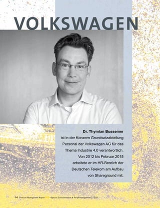 64 Detecon Management Report dmr • Special Transformation & Peoplemanagement 2 / 2015
Dr. Thymian Bussemer
ist in der Konzern Grundsatzabteilung
Personal der Volkswagen AG für das
Thema Industrie 4.0 verantwortlich.
Von 2012 bis Februar 2015
arbeitete er im HR-Bereich der
Deutschen Telekom am Aufbau
von Shareground mit.
 