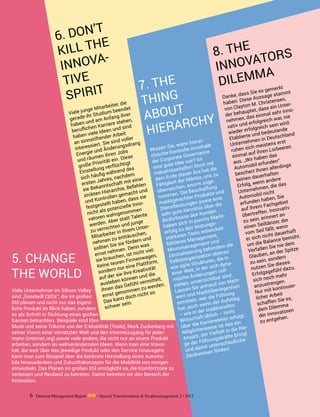 Viele Unternehmer im Silicon Valley
sind „Goodwill CEOs“, die im großen
Stil planen und nicht nur das eigent-
liche Produkt im Blick haben, sondern
es als Schritt in Richtung eines großen
Ganzen betrachten. Beispiele sind Elon
Musk und seine Träume von der E-Mobilität (Tesla), Mark Zuckerberg mit
seiner Vision einer vernetzten Welt und den Internetzugang für jeder-
mann (internet.org) sowie viele andere, die nicht nur an einem Produkt
arbeiten, sondern an weltverändernden Ideen. Wenn man eine Vision
hat, die weit über das jeweilige Produkt oder den Service hinausgeht,
kann man zum Beispiel über die konkrete Herstellung eines Automo-
bils hinausdenken und Zukunftskonzepte für die Mobilität von morgen
entwickeln. Das Planen im großen Stil ermöglicht es, die Komfortzone zu
verlassen und Neuland zu betreten. Damit betreten wir den Bereich der
Innovation.
Viele junge Mitarbeiter, die
gerade ihr Studium beendet
haben und am Anfang ihrer
beruflichen Karriere stehen,
haben viele Ideen und sind
an sinnstiftender Arbeit
interessiert. Sie sind voller
Energie und Änderungsdrang
und räumen ihren Jobs
große Priorität ein. Diese
Einstellung verflüchtigt
sich häufig während des
ersten Jahres, nachdem
sie Bekanntschaft mit einer
strikten Hierarchie, Befehlen
und Kontrollen gemacht und
festgestellt ­haben, dass sie
nicht als potenzielle Inno-
vatoren wahrgenommen
werden. Aber statt Talente
zu vernichten und junge
Mitarbeiter in Ihrem Unter-
nehmen zu enttäuschen,
sollten Sie sie fördern und
ernst nehmen. Denn was
sie brauchen, ist nicht viel:
Keine teuren ­Firmenwagen,
sondern nur eine Plattform,
auf der sie ihre Kreativität
ausleben können und die
ihnen das Gefühl vermittelt,
ernst genommen zu werden.
Das kann doch nicht so
schwer sein.
Wissen Sie, wann hierar-
chische Kontrolle innerhalb
der Corporate Governance
eine gute Idee war? Im
Industriezeitalter! Doch mit
dem Ende dieser Ära hat die
Fähigkeit der Märkte, uns zu
überraschen, enorm zuge-
nommen. Die Beschaffung
marktgerechter Produkte und
Dienstleistungen sowie eine
sehr gute Kenntnis über die
Bedürfnisse des Kunden
haben sich in puncto Markt-
erfolg zu den leistungs-
stärksten Tools entwickelt.
Mittleres Management,
Micromanagement und
Zentralisierung behindern die
Selbstorganisation ebenso
wie agile Strukturen, die in
einer Welt, in der sich dyna-
mische Änderungen voll-
ziehen, unverzichtbar sind.
Lassen Sie anhand von Mehr-
wert und Marktüberlegenheit
ermitteln, wer die Führung
hat, auch wenn der Aufstieg
– wie in der traditionellen
Wirtschaft üblich – nicht
über die Karriereleiter erfolgt.
Möglicherweise ist das ein
Ansatz, der Vielfalt in die Rie-
ge der Führungskräfte bringt
und damit unterschiedliche
Denkweisen fördert.
Danke, dass Sie es gemerkt
haben: Diese Aussage stammt
von Clayton M. Christensen,
der behauptet, dass ein Unter-
nehmen, das einmal sehr inno-
vativ und erfolgreich war, nie
wieder erfolgreich sein wird.
Etablierte und bedeutende
Unternehmen in Deutschland
ruhen sich meistens erst
einmal auf ihren Lorbeeren
aus. „Wir haben das
Automobil erfunden“
beschert Ihnen allerdings
keinen dauerhaften
Erfolg, wenn andere
Unternehmen, die das
Automobil nicht
erfunden haben, Sie
auf Ihrem Fachgebiet
übertreffen. Innovativ
zu sein, erinnert an
einen Seiltänzer, der
vom Seil fällt, wenn
er sich nicht dauerhaft
um die Balance bemüht.
Verfallen Sie nie dem
Glauben, an der Spitze
zu sein, sondern
nutzen Sie dieses
Erfolgsgefühl dazu,
sich noch mehr
anzustrengen.
Nur mit kontinuier-
licher Arbeit
schaffen Sie es,
dem Dilemma
der Innovatoren
zu entgehen.
5. CHANGE
THE WORLD
7. THE
THING
ABOUT
HIERARCHY
6. DON’T
KILL THE
INNOVA-
TIVE
SPIRIT
8. THE
INNOVATORS
DILEMMA
6 Detecon Management Report dmr • Special Transformation & Peoplemanagement 2 / 2015
 