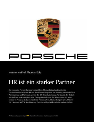 76 Detecon Management Report dmr • Special Transformation & Peoplemanagement 2 / 2015
Interview mit Prof. Thomas Edig
HR ist ein starker Partner
Der ehemalige Porsche-Personalvorstand Prof. Thomas Edig charakterisiert die
­Zusammenarbeit ­zwischen HR und dem Linienmanagement vor allem als partnerschaftlich.
­Wertschätzung und ­Vertrauen gewinnt der HR-Bereich, indem das Verständnis der Bedarfe
aus der ­Linie im Vordergrund steht. Dazu gehört außerdem die Beherrschung der admi-
nistrativen ­Prozesse als Basis ­exzellenter Personalarbeit. Thomas Edig ist seit 1. Oktober
2015 Vorstand bei VW Nutzfahrzeuge. Sein Nachfolger bei Porsche ist Andreas Haffner.
 
