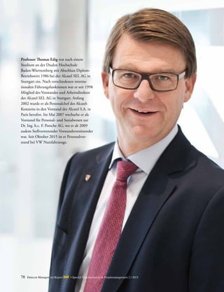 78 Detecon Management Report dmr • Special Transformation & Peoplemanagement 2 / 2015
Professor Thomas Edig trat nach einem
Studium an der Dualen ­Hochschule
­Baden-Württemberg mit Abschluss Diplom-
Betriebswirt 1986 bei der Alcatel SEL AG in
Stuttgart ein. Nach verschiedenen interna­
tionalen Führungsfunktionen war er seit 1998
Mitglied des Vorstandes und Arbeits­direktor
der Alcatel SEL AG in Stuttgart. Anfang
2002 wurde er als Personalchef des Alcatel-
Konzerns in den Vorstand der Alcatel S.A. in
Paris ­berufen. Im Mai 2007 wechselte er als
Vorstand für Personal­- und ­Sozialwesen zur
Dr. Ing. h.c. F. Porsche AG, wo er ab 2009
zudem Stellvertretender Vorstandsvorsitzender
war. Seit Oktober 2015 ist er Personalvor-
stand bei VW Nutzfahrzeuge.
 