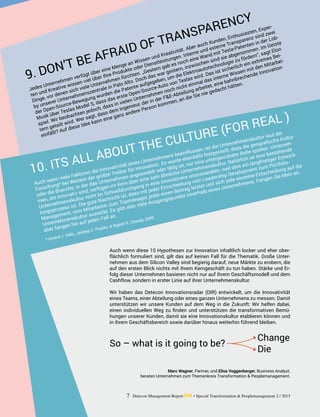 Jedes Unternehmen verfügt über eine Menge an Wissen und Kreativität. Aber auch Kunden, Enthusiasten, Exper-
ten und Kreative wissen viel über Ihre Produkte oder Dienstleistungen. Interne und externe Transparenz sind zwei
­Dinge, vor denen sich viele Unternehmen fürchten. „Gestern gab es noch eine Wand mit Tesla-Patenten in der Lob-
by unserer Unternehmenszentrale in Palo Alto. Doch das war gestern, inzwischen sind sie abgenommen. Im Geiste
der Open-Source-Bewegung wurden die Patente aufgegeben, um die Elektroautotechnologie zu fördern“, sagt Elon
Musk über Teslas Model S, dass das erste Open-Source-Auto von Teslas wird. Das ist sicherlich ein extremes Bei-
spiel. Wir beobachten jedoch, dass in vielen Unternehmen noch nicht einmal das interne Wissen mit den Mitarbei-
tern geteilt wird. Wer sagt, dass dem Ingenieur, der in der F&E-Abteilung arbeitet, eine bahnbrechende Innovation
einfällt? Auf diese Idee kann eine ganz andere Person kommen, an die Sie nie gedacht hätten.
9. DON’T BE AFRAID OF TRANSPARENCY
Auch wenn viele Faktoren die Innovativität eines Unternehmens beeinflussen, ist die Unternehmenskultur laut der
Forschung* bei Weitem der größte Treiber für Innovation. Es wurde ebenfalls festgestellt, dass die geografische Kultur
oder die Branche, in der das Unternehmen angesiedelt oder tätig ist, nur eine untergeordnete Rolle spielen. Unterneh-
men, die innovativ sind, verfügen im Kern über eine sehr ähnliche Unternehmenskultur. Natürlich ist eine bestehende
Unternehmenskultur nicht im Schnelldurchgang in eine innovativere umzuwandeln, weil dies ein langfristiger Entwick-
lungsprozess ist. Die gute Nachricht ist, dass mit jeder Entscheidung vom Leadership Development zum Portfolio-
Management, vom Mitarbeiter zum Topmanager, jeder einen Beitrag leistet und sich jede einzelne Entscheidung auf die
Unternehmenskultur auswirkt. Es gibt also viele Ausgangspunkte innerhalb eines Unternehmens. Fangen Sie klein an,
aber fangen Sie auf jeden Fall an.
* Gerard J. Tellis, Jaideep C. Prabhu, & Rajesh K. Chandy, 2009.
10. ITS ALL ABOUT THE CULTURE (FOR REAL )
Auch wenn diese 10 Hypothesen zur Innovation inhaltlich locker und eher ober-
flächlich formuliert sind, gilt das auf keinen Fall für die Thematik. Große Unter-
nehmen aus dem Silicon Valley sind begierig darauf, neue Märkte zu erobern, die
auf den ersten Blick nichts mit ihrem Kerngeschäft zu tun haben. Stärke und Er-
folg dieser Unternehmen basieren nicht nur auf ihrem Geschäftsmodell und dem
Cashflow, sondern in erster Linie auf ihrer Unternehmenskultur.
Wir haben das Detecon Innovationsradar (DIR) entwickelt, um die Innovativität
eines Teams, einer Abteilung oder eines ganzen Unternehmens zu messen. Damit
unterstützen wir unsere Kunden auf dem Weg in die Zukunft: Wir helfen dabei,
einen individuellen Weg zu finden und unterstützen die transformativen Bemü-
hungen unserer Kunden, damit sie eine Innovationskultur etablieren können und
in ihrem Geschäftsbereich sowie darüber hinaus weiterhin führend bleiben.
So – what is it going to be?
Change
Die
7 Detecon Management Report dmr • Special Transformation & Peoplemanagement 2 / 2015
Marc Wagner, Partner, und Elisa Voggenberger, Business Analyst,
beraten Unternehmen zum Themenkreis Transformation & Peoplemanagement.
 