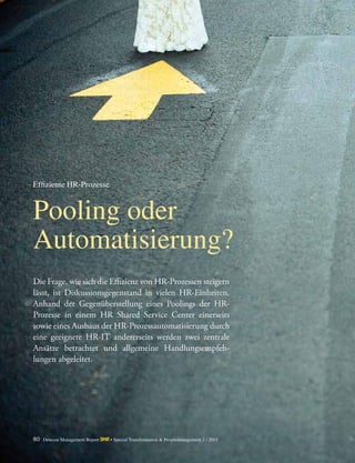 80 Detecon Management Report dmr • Special Transformation & Peoplemanagement 2 / 2015
Die Frage, wie sich die Effizienz von HR-Prozessen ­steigern
lässt, ist Diskussionsgegenstand in vielen HR-Einheiten.
Anhand der Gegenüberstellung eines Poolings der HR-­
Prozesse in einem HR Shared Service Center einerseits
­sowie eines Ausbaus der HR-Prozessautomatisierung durch
eine geeignete HR-IT andererseits werden zwei ­zentrale
Ansätze betrachtet und allgemeine Handlungsempfeh-
lungen abgeleitet.
Pooling oder
Automatisierung?
Effiziente HR-Prozesse
 