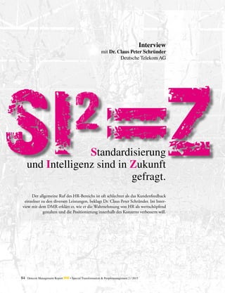 84 Detecon Management Report dmr • Special Transformation & Peoplemanagement 2 / 2015
SI2
Z
ii
Der allgemeine Ruf des HR-Bereichs ist oft schlechter als das Kundenfeedback
einzelner zu den diversen Leistungen, beklagt Dr. Claus Peter Schründer. Im Inter-
view mit dem DMR erklärt er, wie er die Wahrnehmung von HR als wertschöpfend
gestalten und die Positionierung innerhalb des Konzerns verbessern will.
Standardisierung
und Intelligenz sind in Zukunft
gefragt.
Interview
mit Dr. Claus Peter Schründer
Deutsche Telekom AG
 