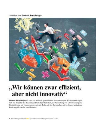 8 Detecon Management Report dmr • Special Transformation & Peoplemanagement 2 / 2015
Interview mit Thomas Sattelberger
„Wir können zwar effizient,
aber nicht innovativ“
Thomas Sattelberger ist einer der weltweit profiliertesten Personalmanger. Wir hatten Gelegen-
heit, mit ihm über die Zukunft der Deutschen Wirtschaft, die Auswirkung von Globalisierung und
Digitalisierung auf Unternehmen sowie die Rolle, die der Personalbereich in diesem veränderten
Kontext spielen sollte, zu diskutieren.
 