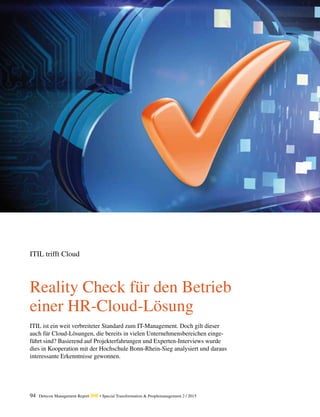 94 Detecon Management Report dmr • Special Transformation & Peoplemanagement 2 / 2015
Reality Check für den Betrieb
einer HR-Cloud-Lösung
ITIL trifft Cloud
ITIL ist ein weit verbreiteter Standard zum IT-Management. Doch gilt dieser
auch für Cloud-Lösungen, die bereits in vielen Unternehmensbereichen einge-
führt sind? Basierend auf Projekterfahrungen und Experten-Interviews wurde
dies in Kooperation mit der Hochschule Bonn-Rhein-Sieg analysiert und daraus
interessante Erkenntnisse gewonnen.
 