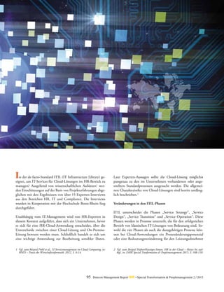95 Detecon Management Report dmr • Special Transformation & Peoplemanagement 2 / 2015
I	 st der de-facto-Standard ITIL (IT Infrastructure Library) ge-
eignet, um IT-Services für Cloud-Lösungen im HR-Bereich zu
managen? Ausgehend von wissenschaftlichen Aufsätzen1
wer-
den Einschätzungen auf der Basis von Projekterfahrungen abge­
glichen mit den Ergebnissen von über 15 Experten-Interviews
aus den Bereichen HR, IT und Compliance. Die Interviews
wurden in Kooperation mit der Hochschule Bonn-Rhein-Sieg
durchgeführt.
Unabhängig vom IT-Management wird von HR-Experten in
diesem Kontext aufgeführt, dass sich ein Unternehmen, bevor
es sich für eine HR-Cloud-Anwendung entscheidet, über die
Unterschiede zwischen einer Cloud-Lösung und On-Premise-
Lösung bewusst werden muss. Schließlich handelt es sich um
eine wichtige Anwendung zur Bearbeitung sensibler Daten.
Laut Experten-Aussagen sollte die Cloud-Lösung möglichst
passgenau zu den im Unternehmen vorhandenen oder ange-
strebten Standardprozessen ausgesucht werden. Die allgemei-
nen Charakteristika von Cloud-Lösungen sind bereits umfäng-
lich beschrieben.2
Veränderungen in den ITIL-Phasen
ITIL unterscheidet die Phasen „Service Strategy“, „Service
­Design“, „Service Transition“ und „Service Operation“. Diese
Phasen werden in Prozesse unterteilt, die für den erfolgreichen
Betrieb von klassischen IT-Lösungen von Bedeutung sind. So-
wohl die vier Phasen als auch die dazugehörigen Prozesse kön-
nen bei Cloud-Anwendungen ein Prozessänderungspotenzial
oder eine Bedeutungsveränderung für den Leistungsabnehmer
1	 Vgl. zum Beispiel Pröhl et al., IT-Servicemanagement im Cloud Computing, in:
HMD – Praxis der Wirtschaftsinformatik. 2012, S. 6-14.
2	 Vgl. zum Beispiel Hafner/Koentges-Simon, HR in der Cloud – Heiter bis wol-
kig?, in: DMR Special Tranformation & Peoplemanagement 2015, S. 108-110.
 