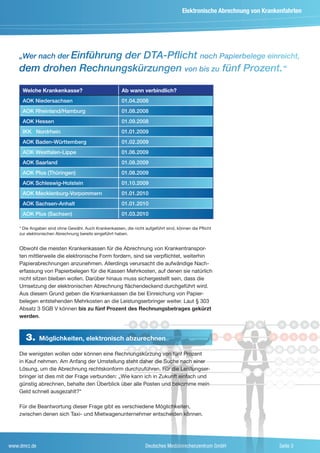 Elektronische Abrechnung von Krankenfahrten




    „Wer nach der Einführung
                       der DTA-Pflicht noch Papierbelege einreicht,
    dem drohen Rechnungskürzungen von bis zu fünf Prozent.“

     Welche Krankenkasse?                              Ab wann verbindlich?
     AOK Niedersachsen                                 01.04.2008
     AOK Rheinland/Hamburg                             01.08.2008
     AOK Hessen                                        01.09.2008
     IKK Nordrhein                                     01.01.2009
     AOK Baden-Württemberg                             01.02.2009
     AOK Westfalen-Lippe                               01.06.2009
     AOK Saarland                                      01.08.2009
     AOK Plus (Thüringen)                              01.08.2009
     AOK Schleswig-Holstein                            01.10.2009
     AOK Mecklenburg-Vorpommern                        01.01.2010
     AOK Sachsen-Anhalt                                01.01.2010
     AOK Plus (Sachsen)                                01.03.2010

    * Die Angaben sind ohne Gewähr. Auch Krankenkassen, die nicht aufgeführt sind, können die Pflicht
    zur elektronischen Abrechnung bereits eingeführt haben.


    Obwohl die meisten Krankenkassen für die Abrechnung von Krankentranspor-
    ten mittlerweile die elektronische Form fordern, sind sie verpflichtet, weiterhin
    Papierabrechnungen anzunehmen. Allerdings verursacht die aufwändige Nach-
    erfassung von Papierbelegen für die Kassen Mehrkosten, auf denen sie natürlich
    nicht sitzen bleiben wollen. Darüber hinaus muss sichergestellt sein, dass die
    Umsetzung der elektronischen Abrechnung flächendeckend durchgeführt wird.
    Aus diesem Grund geben die Krankenkassen die bei Einreichung von Papier-
    belegen entstehenden Mehrkosten an die Leistungserbringer weiter. Laut § 303
    Absatz 3 SGB V können bis zu fünf Prozent des Rechnungsbetrages gekürzt
    werden.



       3.     Möglichkeiten, elektronisch abzurechnen

    Die wenigsten wollen oder können eine Rechnungskürzung von fünf Prozent
    in Kauf nehmen. Am Anfang der Umstellung steht daher die Suche nach einer
    Lösung, um die Abrechnung rechtskonform durchzuführen. Für die Leistungser-
    bringer ist dies mit der Frage verbunden: „Wie kann ich in Zukunft einfach und
    günstig abrechnen, behalte den Überblick über alle Posten und bekomme mein
    Geld schnell ausgezahlt?“

    Für die Beantwortung dieser Frage gibt es verschiedene Möglichkeiten,
    zwischen denen sich Taxi- und Mietwagenunternehmer entscheiden können.




www.dmrz.de                                                        Deutsches Medizinrechenzentrum GmbH                   Seite 3
 