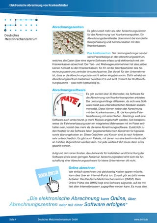 Elektronische Abrechnung von Krankenfahrten




                                Abrechnungszentren
                                                               Es gibt zurzeit mehr als zehn Abrechnungszentren
                                                               für die Abrechnung von Krankentransporten. Ein
                                                               Abrechnungsdienstleister übernimmt die komplette
                                                               Belegerfassung und Kommunikation mit den
                                                               Krankenkassen.

                                                             Das funktioniert so: Der Leistungserbringer sendet
                                                             seine Papierbelege an das Abrechnungszentrum,
                                welches alle Daten über eine eigene Software erfasst und elektronisch mit den
                                Krankenkassen abrechnet. Der Taxi- und Mietwagenunternehmer hat also selber
                                keinen Kontakt zu den Krankenkassen; für ihn ist der Sachbearbeiter des Ab-
                                rechnungszentrums zentraler Ansprechpartner. Der Vorteil für den Unternehmer
                                ist, dass er die Abrechnungsdaten nicht selber eingeben muss. Dafür erhebt ein
                                Abrechnungszentrum Gebühren zwischen 2,5 und acht Prozent der Bruttorech-
                                nungssumme – was recht kostspielig ist.

                                Abrechnungssoftware
                                                              Es gibt zurzeit über 30 Hersteller, die Software für
                                                              die Abrechnung von Krankentransporten anbieten.
                                                              Die Leistungsumfänge differieren, da sich eine Soft-
                                                              ware meist aus unterschiedlichen Modulen zusam-
                                                              mensetzt. Diese können neben der Abrechnung
                                                              mit den Krankenkassen z. B. die komplette Fahr-
                                                              tenerfassung mit einschließen. Allerdings wird eine
                                Software auch umso teurer, je mehr Module angeschafft werden. Soll beispiels-
                                weise die Fahrtenerfassung oder ein integriertes Mahnwesen mit im Paket ent-
                                halten sein, kostet dies mehr als die reine Abrechnungssoftware. Zusätzlich zu
                                den Kosten für die Software fallen gegebenenfalls noch Gebühren für Updates
                                sowie Wartungskosten an. Diese Gebühren und Kosten sind je nach Anbieter
                                sehr unterschiedlich. Es gibt auch Pakete, mit denen nur eine bestimmte Anzahl
                                an Fahrten abgerechnet werden kann. Für jede weitere Fahrt muss dann extra
                                gezahlt werden.

                                Aufgrund der hohen Kosten, des Aufwands für Installation und Einrichtung der
                                Software sowie einer geringen Anzahl an Abrechnungsfällen lohnt sich die An-
                                schaffung einer Abrechnungssoftware für kleine Unternehmen oft nicht.

                                               Online abrechnen
                                               Wer einfach abrechnen und gleichzeitig Kosten sparen möchte,
                                               kann dies über ein Internet-Portal tun. Zurzeit gibt es dafür einen
                                               Anbieter: Das Deutsche Medizinrechenzentrum (DMRZ). Dem
                                               Online-Portal des DMRZ liegt eine Software zugrunde, auf die mit
                                               fast allen Internetbrowsern zugegriffen werden kann. Es muss also



      „Die elektronische Abrechnung kann Online, über
Abrechnungszentren oder mit einer Software erfolgen“

Seite 4             Deutsches Medizinrechenzentrum GmbH                                                www.dmrz.de
 