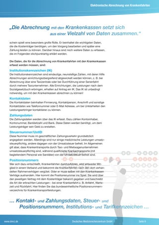 Elektronische Abrechnung von Krankenfahrten




    „Die Abrechnung mit den Krankenkassen setzt sich
                   aus einer Vielzahl von Daten zusammen.“

    schein spielt eine besonders große Rolle. Er beinhaltet die wichtigsten Daten,
    die die Kostenträger benötigen, um den Vorgang bearbeiten und später eine
    Zahlung leisten zu können. Darüber hinaus sind noch weitere Daten zu erfassen,
    die im Folgenden stichpunktartig erklärt werden.

    Die Daten, die für die Abrechnung von Krankenfahrten mit den Krankenkassen
    erfasst werden müssen, sind:

    Institutionskennzeichen (IK)
    Die Institutionskennzeichen sind eindeutige, neunstellige Zahlen, mit deren Hilfe
    Abrechnungen einrichtungsübergreifend abgewickelt werden können, z. B. bei

                                                                                               P
    Abrechnung über eine Taxizentrale oder bei Durchführung einer Serienfahrt
    durch mehrere Taxiunternehmen. Alle Einrichtungen, die Leistungen nach dem
    Sozialgesetzbuch erbringen, erhalten auf Antrag ein IK. Das IK ist unbedingt
    notwendig, um mit den Krankenkassen abrechnen zu können!

    Kontaktdaten
    Die Kontaktdaten beinhalten Firmierung, Kontaktperson, Anschrift und sonstige
    Kontaktdaten wie Telefonnummer oder E-Mail Adresse, um bei Unklarheiten den
    Leistungserbringer kontaktieren zu können.

    Zahlungsdaten
    Die Zahlungsdaten werden über das IK erfasst. Dazu zählen Kontoinhaber,
    Kontonummer, Bankleitzahl und Bank. Diese Daten werden benötigt, um dem
    Leistungsträger sein Geld zu erstatten.

    Steuernummer/UstID
    Diese Nummer muss im geschäftlichen Zahlungsverkehr grundsätzlich
    angegeben werden. Allerdings sind nur einige medizinische Leistungen umsatz-
    steuerpflichtig, andere dagegen von der Umsatzsteuer befreit. Im Allgemeinen
    gilt aber, dass Krankentransporte durch Taxi- und Mietwagenunternehmen
    umsatzsteuerpflichtig sind, während qualifizierte Krankentransporte (mit
    begleitendem Personal wie Sanitäter) von der Umsatzsteuer befreit sind.

    Positionsnummern
    Wer sich dazu entschließt, Krankenfahrten durchzuführen, wird entweder Mit-
    glied in einem Verband und bekommt die Krankenfahrten nach den dort verhan-
    delten Rahmenverträgen vergütet. Oder er muss selber mit den Krankenkassen
    Verträge aushandeln. Hier kommt die Positionsnummer ins Spiel. Sie wird über
    den jeweiligen Vertrag mit dem Kostenträger bekannt gegeben und beschreibt
    die Art der erbrachten Leistungen - bei einer Krankenfahrt z. B. Anfahrt, Warte-
    zeit und Rückfahrt. Hier finden Sie das bundeseinheitliche Positionsnummern-
    verzeichnis für Krankentransportleistungen.



    … Kontakt- und Zahlungsdaten, Steuer- und
       Positionsnummern, Institutions- und Tarifkennzeichen …

www.dmrz.de                                              Deutsches Medizinrechenzentrum GmbH                Seite 9
 
