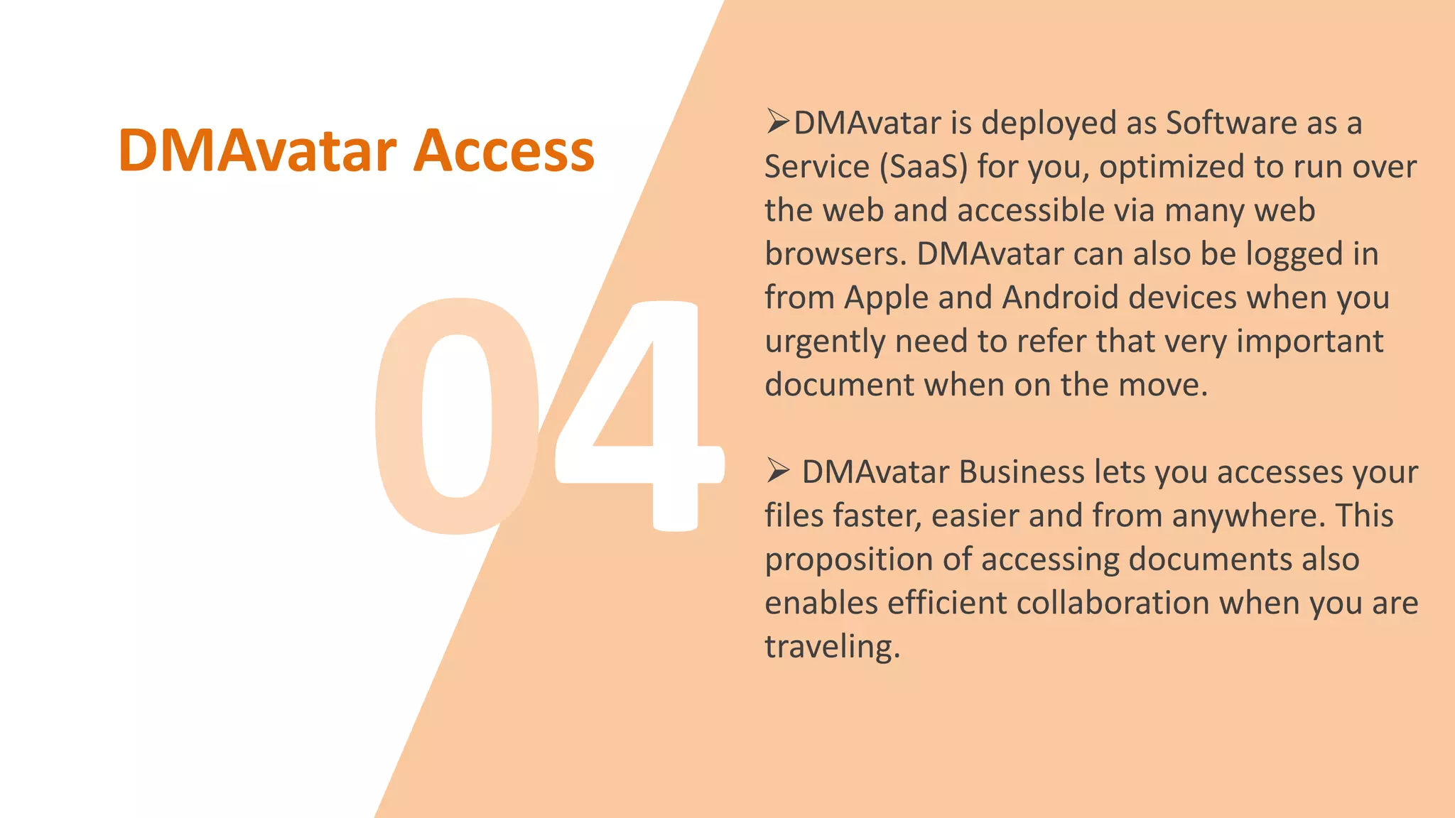 DMAvatar Access
DMAvatar is deployed as Software as a
Service (SaaS) for you, optimized to run over
the web and accessible via many web
browsers. DMAvatar can also be logged in
from Apple and Android devices when you
urgently need to refer that very important
document when on the move.
 DMAvatar Business lets you accesses your
files faster, easier and from anywhere. This
proposition of accessing documents also
enables efficient collaboration when you are
traveling.
 