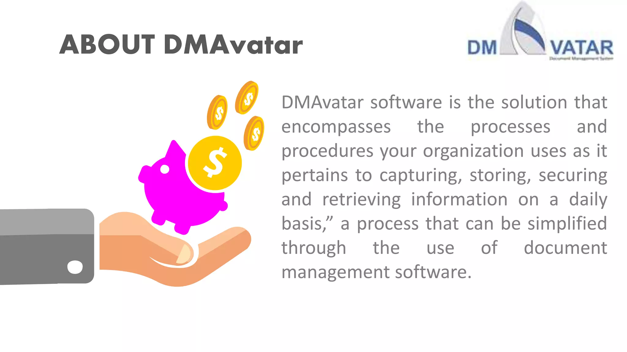 ABOUT DMAvatar
DMAvatar software is the solution that
encompasses the processes and
procedures your organization uses as it
pertains to capturing, storing, securing
and retrieving information on a daily
basis,” a process that can be simplified
through the use of document
management software.
 