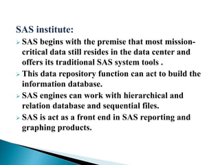 SAS institute:
 SAS begins with the premise that most mission-
critical data still resides in the data center and
offers its traditional SAS system tools .
 This data repository function can act to build the
information database.
 SAS engines can work with hierarchical and
relation database and sequential files.
 SAS is act as a front end in SAS reporting and
graphing products.
 