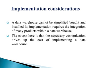  A data warehouse cannot be simplified bought and
installed its implementation requires the integration
of many products within a data warehouse.
 The caveat here is that the necessary customization
drives up the cost of implementing a data
warehouse.
 